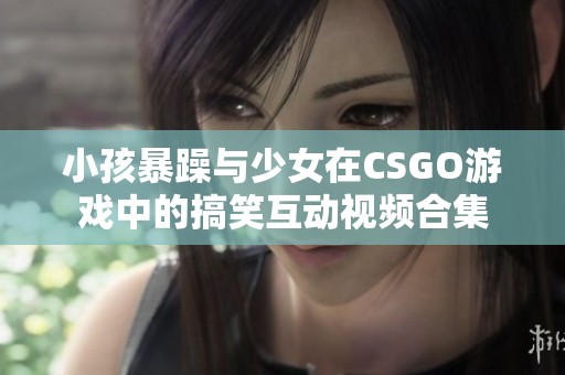 小孩暴躁与少女在CSGO游戏中的搞笑互动视频合集