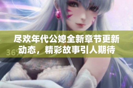 尽欢年代公媳全新章节更新动态，精彩故事引人期待