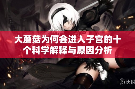 大蘑菇为何会进入子宫的十个科学解释与原因分析