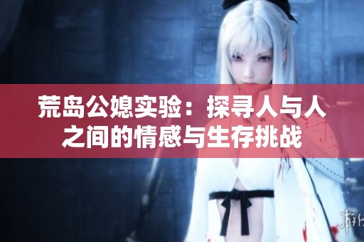 荒岛公媳实验：探寻人与人之间的情感与生存挑战