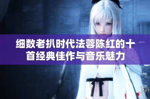 细数老扒时代法蓉陈红的十首经典佳作与音乐魅力