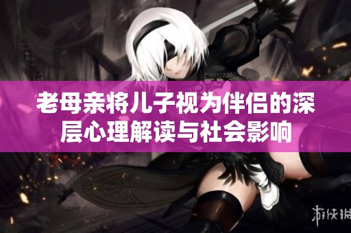 老母亲将儿子视为伴侣的深层心理解读与社会影响