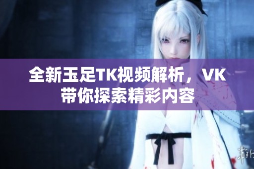 全新玉足TK视频解析，VK带你探索精彩内容