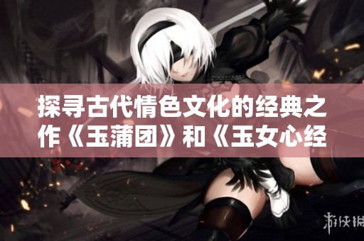 探寻古代情色文化的经典之作《玉蒲团》和《玉女心经》的深意与影响