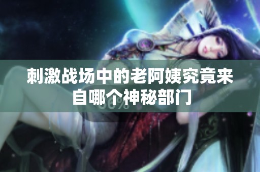 刺激战场中的老阿姨究竟来自哪个神秘部门