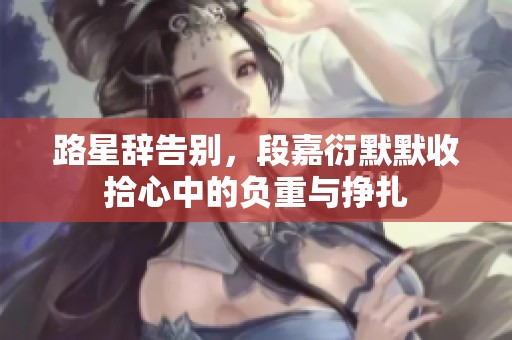 路星辞告别，段嘉衍默默收拾心中的负重与挣扎