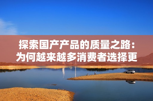 探索国产产品的质量之路：为何越来越多消费者选择更稳重的选项