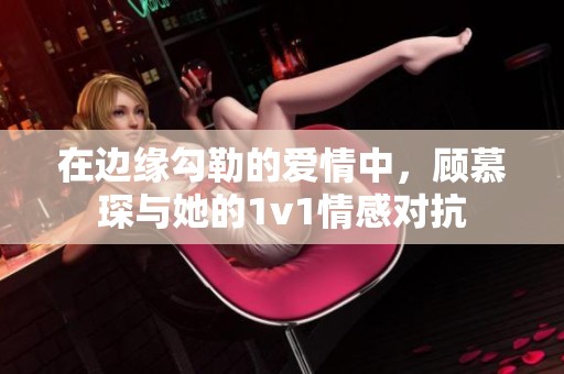 在边缘勾勒的爱情中，顾慕琛与她的1v1情感对抗