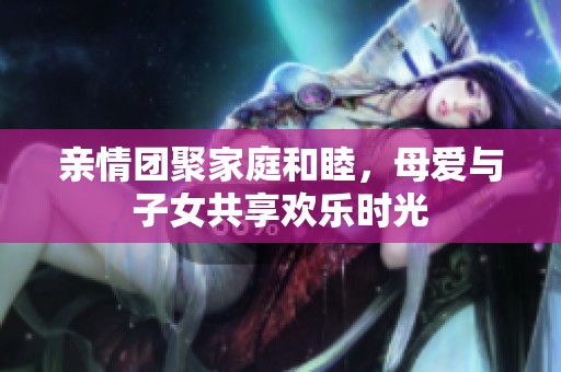 亲情团聚家庭和睦，母爱与子女共享欢乐时光