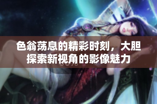 色翁荡息的精彩时刻，大胆探索新视角的影像魅力