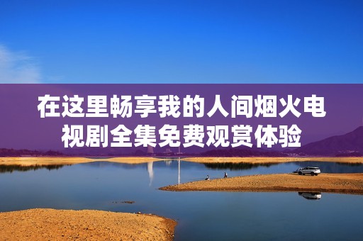 在这里畅享我的人间烟火电视剧全集免费观赏体验