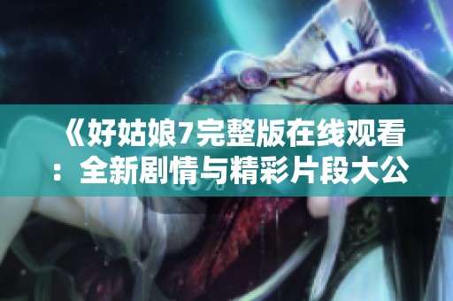 《好姑娘7完整版在线观看：全新剧情与精彩片段大公开》