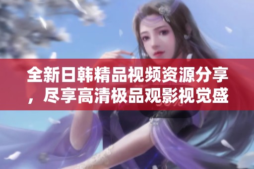 全新日韩精品视频资源分享，尽享高清极品观影视觉盛宴