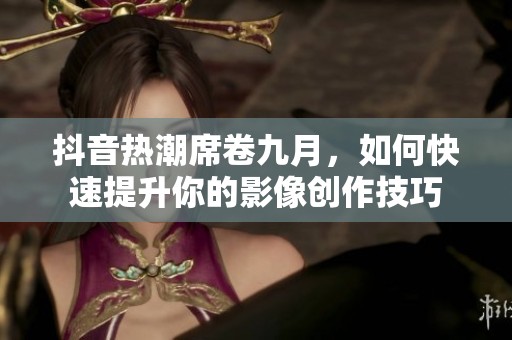 抖音热潮席卷九月，如何快速提升你的影像创作技巧