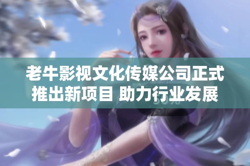 老牛影视文化传媒公司正式推出新项目 助力行业发展与创新