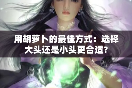 用胡萝卜的最佳方式：选择大头还是小头更合适？