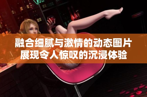 融合细腻与激情的动态图片展现令人惊叹的沉浸体验