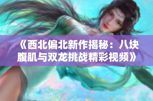 《西北偏北新作揭秘：八块腹肌与双龙挑战精彩视频》