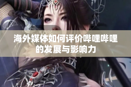海外媒体如何评价哔哩哔哩的发展与影响力