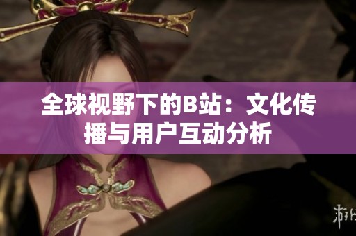 全球视野下的B站：文化传播与用户互动分析
