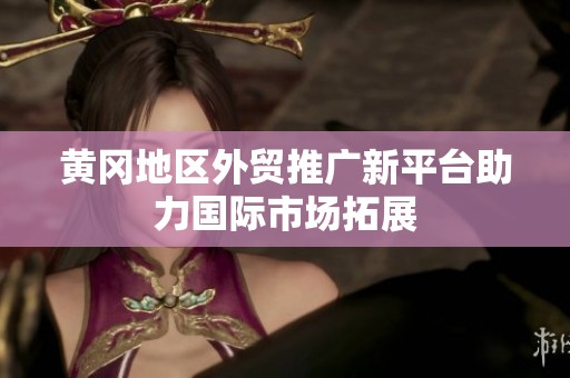 黄冈地区外贸推广新平台助力国际市场拓展