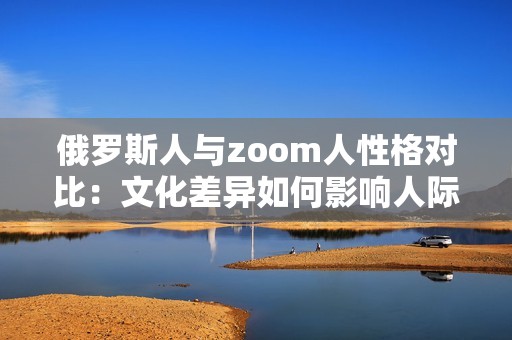 俄罗斯人与zoom人性格对比：文化差异如何影响人际交往