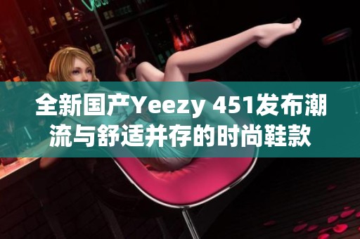 全新国产Yeezy 451发布潮流与舒适并存的时尚鞋款