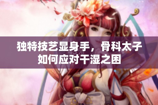 独特技艺显身手，骨科太子如何应对干湿之困
