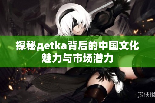 探秘дetka背后的中国文化魅力与市场潜力