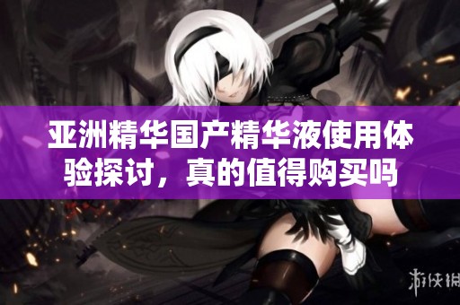 亚洲精华国产精华液使用体验探讨，真的值得购买吗