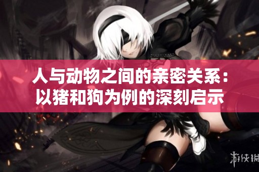 人与动物之间的亲密关系：以猪和狗为例的深刻启示