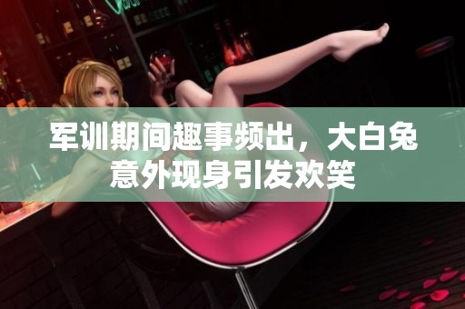 军训期间趣事频出，大白兔意外现身引发欢笑