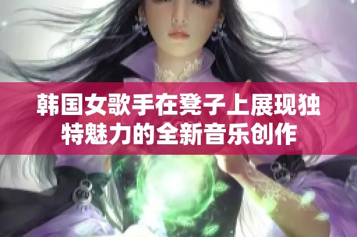 韩国女歌手在凳子上展现独特魅力的全新音乐创作