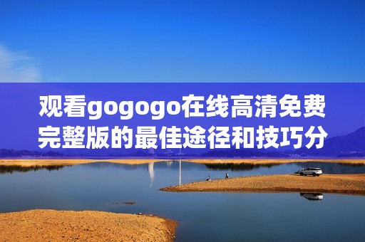 观看gogogo在线高清免费完整版的最佳途径和技巧分享