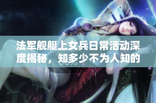法军舰艇上女兵日常活动深度揭秘，知多少不为人知的故事