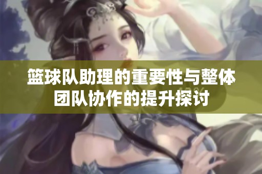 篮球队助理的重要性与整体团队协作的提升探讨
