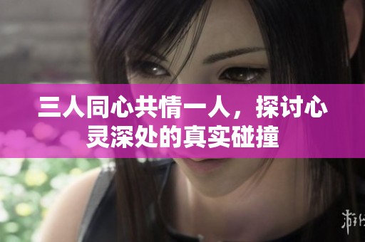 三人同心共情一人，探讨心灵深处的真实碰撞