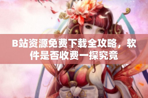 B站资源免费下载全攻略，软件是否收费一探究竟