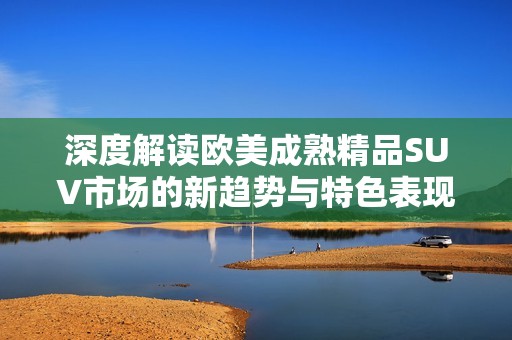深度解读欧美成熟精品SUV市场的新趋势与特色表现