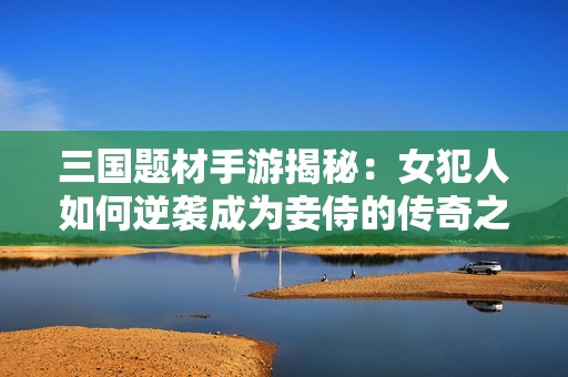 三国题材手游揭秘：女犯人如何逆袭成为妾侍的传奇之路