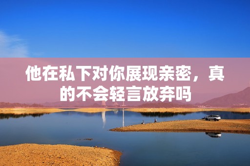 他在私下对你展现亲密，真的不会轻言放弃吗