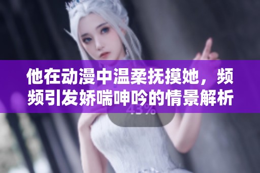 他在动漫中温柔抚摸她，频频引发娇喘呻吟的情景解析