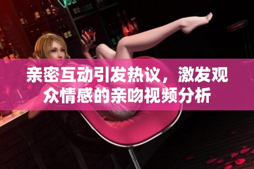亲密互动引发热议，激发观众情感的亲吻视频分析