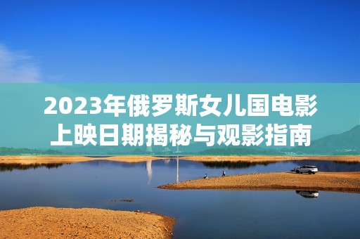 2023年俄罗斯女儿国电影上映日期揭秘与观影指南