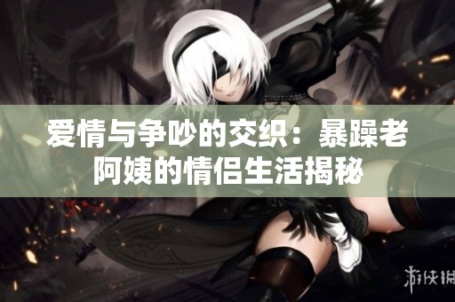 爱情与争吵的交织：暴躁老阿姨的情侣生活揭秘