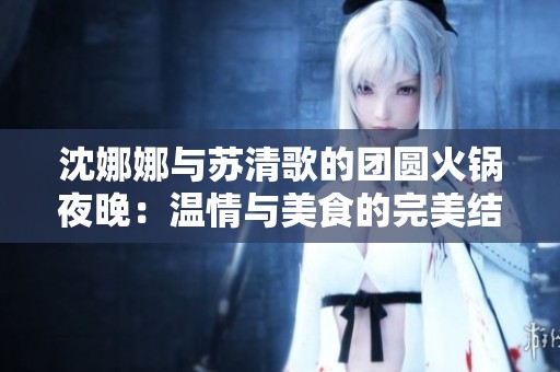 沈娜娜与苏清歌的团圆火锅夜晚：温情与美食的完美结合