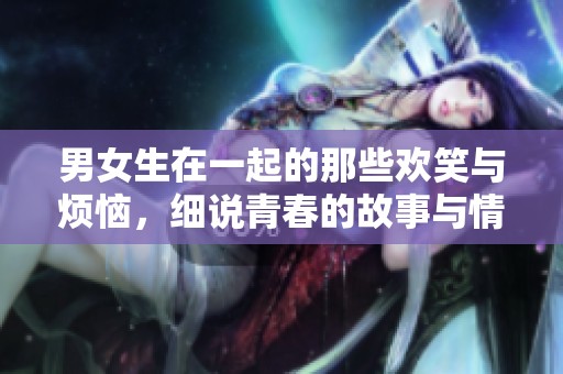 男女生在一起的那些欢笑与烦恼，细说青春的故事与情感纠葛