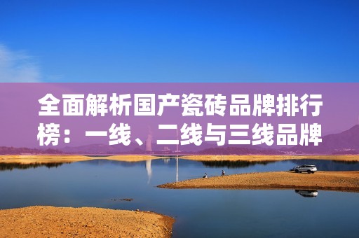全面解析国产瓷砖品牌排行榜：一线、二线与三线品牌推荐