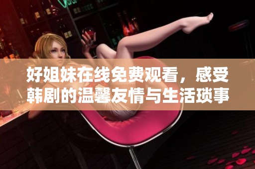 好姐妹在线免费观看，感受韩剧的温馨友情与生活琐事