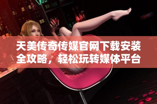 天美传奇传媒官网下载安装全攻略，轻松玩转媒体平台